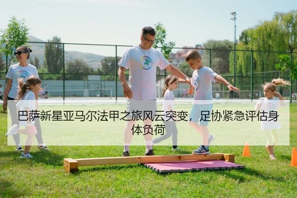 巴萨新星亚马尔法甲之旅风云突变，足协紧急评估身体负荷